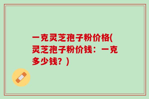 一克灵芝孢子粉价格(灵芝孢子粉价钱：一克多少钱？)
