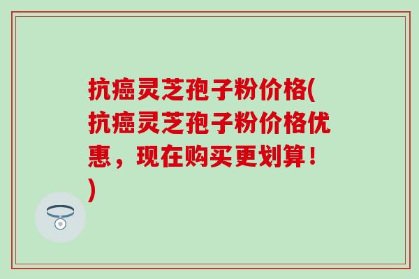 抗癌灵芝孢子粉价格(抗癌灵芝孢子粉价格优惠，现在购买更划算！)