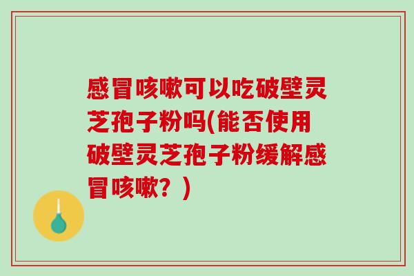 感冒咳嗽可以吃破壁灵芝孢子粉吗(能否使用破壁灵芝孢子粉缓解感冒咳嗽？)