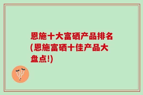 恩施十大富硒产品排名(恩施富硒十佳产品大盘点!)
