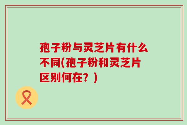 孢子粉与灵芝片有什么不同(孢子粉和灵芝片区别何在？)
