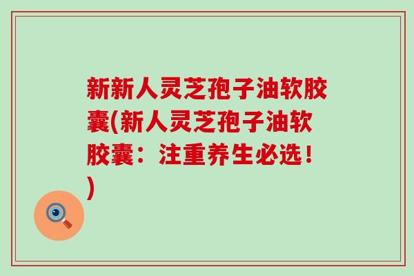新新人灵芝孢子油软胶囊(新人灵芝孢子油软胶囊：注重养生必选！)