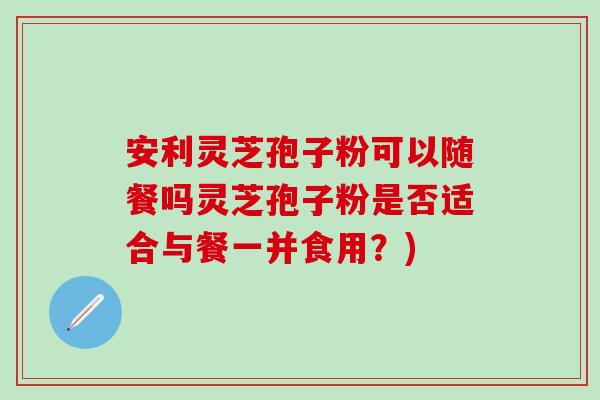 安利灵芝孢子粉可以随餐吗灵芝孢子粉是否适合与餐一并食用？)