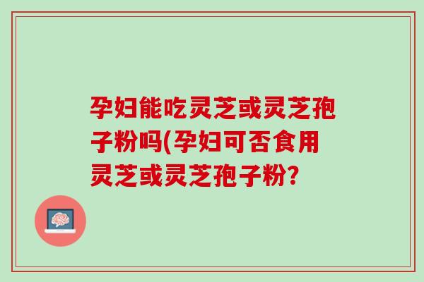 孕妇能吃灵芝或灵芝孢子粉吗(孕妇可否食用灵芝或灵芝孢子粉？
