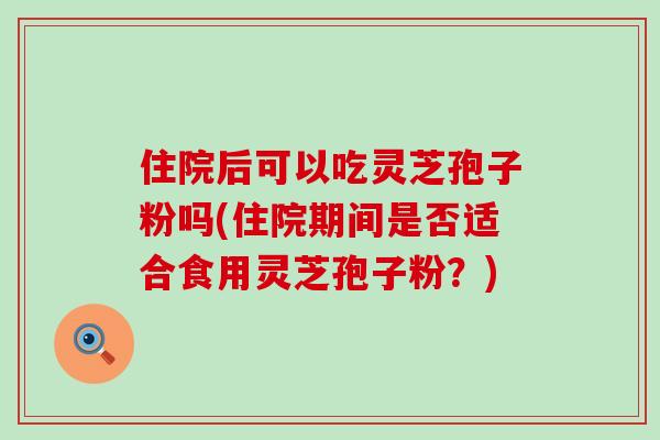 住院后可以吃灵芝孢子粉吗(住院期间是否适合食用灵芝孢子粉？)