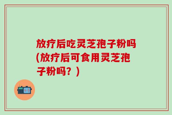 放疗后吃灵芝孢子粉吗(放疗后可食用灵芝孢子粉吗？)