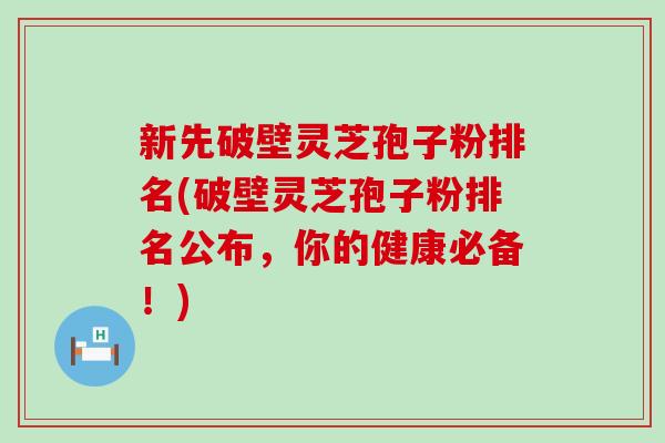 新先破壁灵芝孢子粉排名(破壁灵芝孢子粉排名公布，你的健康必备！)