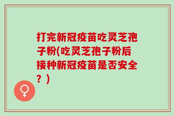 打完新冠疫苗吃灵芝孢子粉(吃灵芝孢子粉后接种新冠疫苗是否安全？)