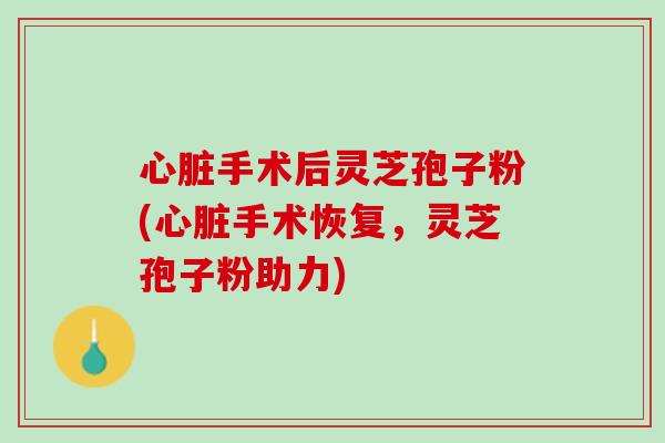 心脏手术后灵芝孢子粉(心脏手术恢复，灵芝孢子粉助力)