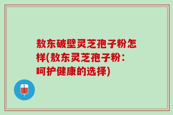 敖东破壁灵芝孢子粉怎样(敖东灵芝孢子粉：呵护健康的选择)