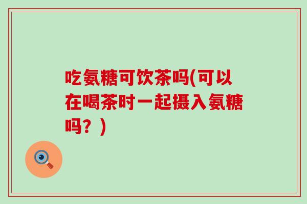吃氨糖可饮茶吗(可以在喝茶时一起摄入氨糖吗？)