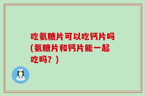吃氨糖片可以吃钙片吗(氨糖片和钙片能一起吃吗？)