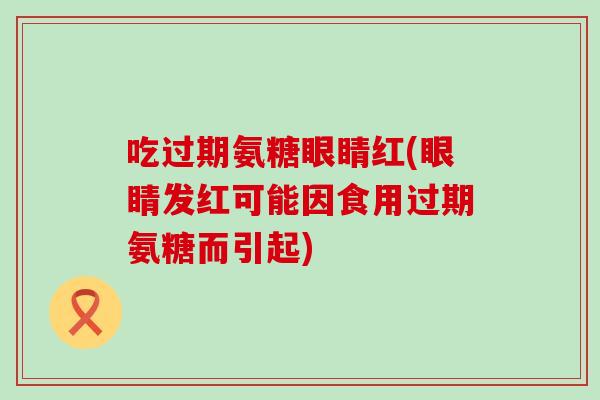 吃过期氨糖眼睛红(眼睛发红可能因食用过期氨糖而引起)