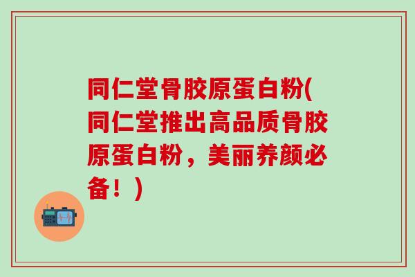 同仁堂骨胶原蛋白粉(同仁堂推出高品质骨胶原蛋白粉，美丽养颜必备！)