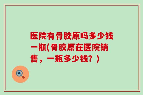 医院有骨胶原吗多少钱一瓶(骨胶原在医院销售，一瓶多少钱？)