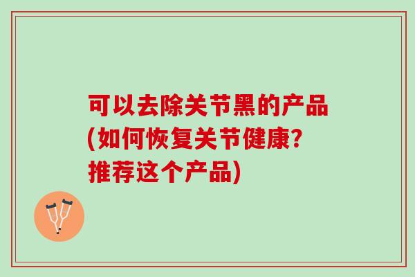 可以去除关节黑的产品(如何恢复关节健康？推荐这个产品)