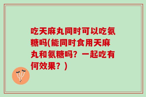 吃天麻丸同时可以吃氨糖吗(能同时食用天麻丸和氨糖吗？一起吃有何效果？)