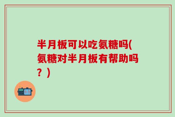 半月板可以吃氨糖吗(氨糖对半月板有帮助吗？)