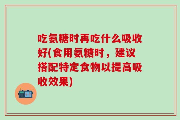 吃氨糖时再吃什么吸收好(食用氨糖时，建议搭配特定食物以提高吸收效果)