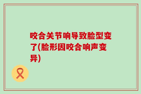 咬合关节响导致脸型变了(脸形因咬合响声变异)