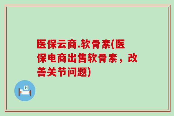 医保云商.软骨素(医保电商出售软骨素，改善关节问题)