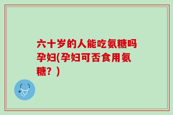 六十岁的人能吃氨糖吗孕妇(孕妇可否食用氨糖？)