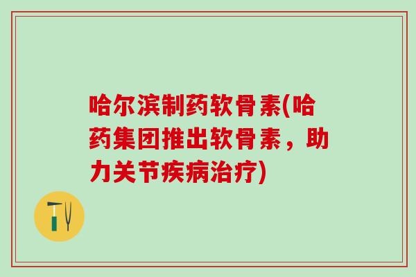 哈尔滨制药软骨素(哈药集团推出软骨素，助力关节疾病治疗)