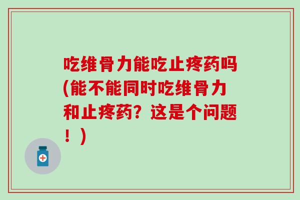 吃维骨力能吃止疼药吗(能不能同时吃维骨力和止疼药？这是个问题！)