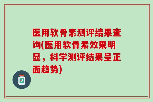 医用软骨素测评结果查询(医用软骨素效果明显，科学测评结果呈正面趋势)