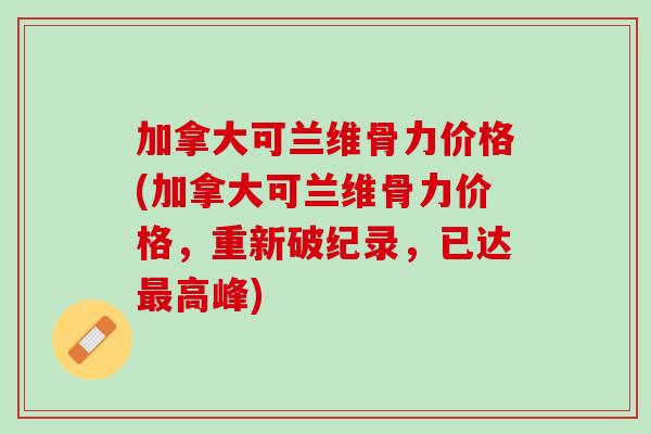 加拿大可兰维骨力价格(加拿大可兰维骨力价格，重新破纪录，已达最高峰)