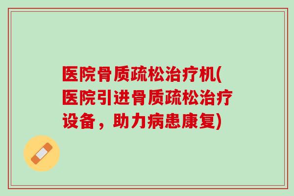 医院骨质疏松治疗机(医院引进骨质疏松治疗设备，助力病患康复)