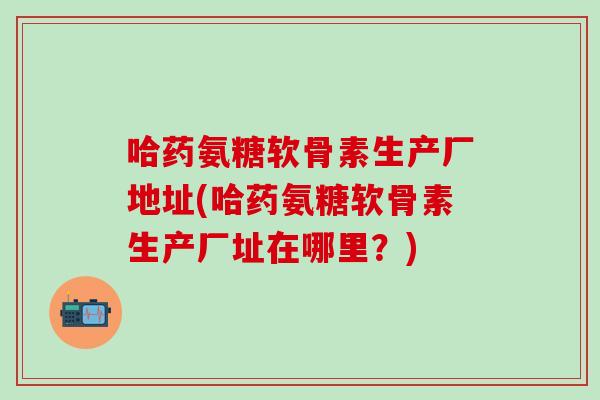 哈药氨糖软骨素生产厂地址(哈药氨糖软骨素生产厂址在哪里？)