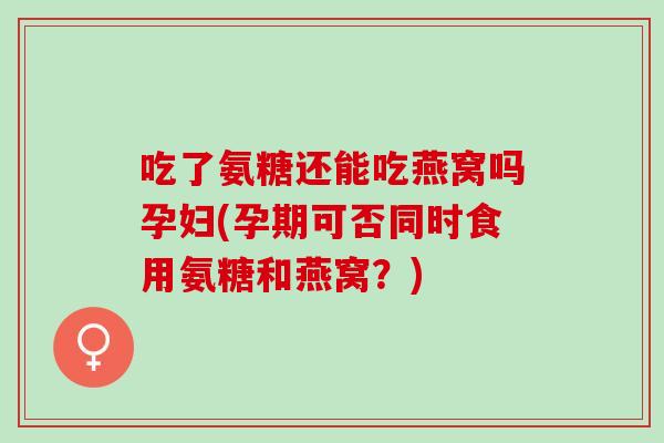 吃了氨糖还能吃燕窝吗孕妇(孕期可否同时食用氨糖和燕窝？)