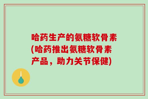 哈药生产的氨糖软骨素(哈药推出氨糖软骨素产品,助力关节保健) 哈药生产的氨糖软骨素(哈药推出氨糖软骨素产品,助力关节保健)