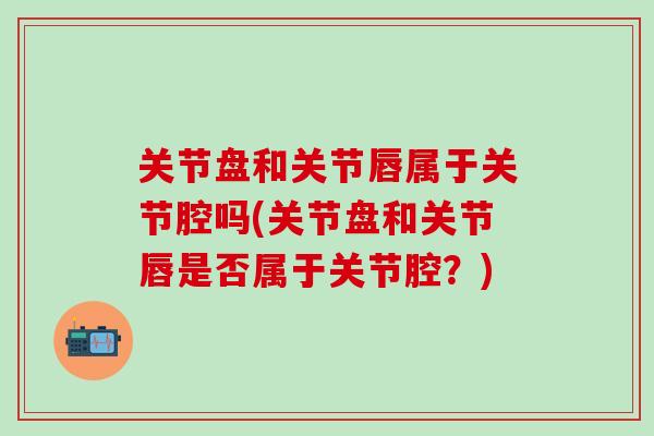 关节盘和关节唇属于关节腔吗(关节盘和关节唇是否属于关节腔？)