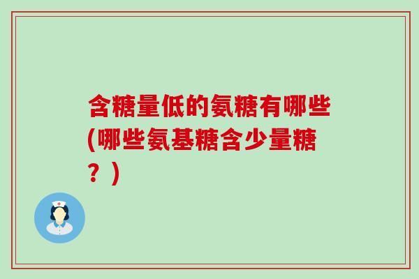 含糖量低的氨糖有哪些(哪些氨基糖含少量糖？)