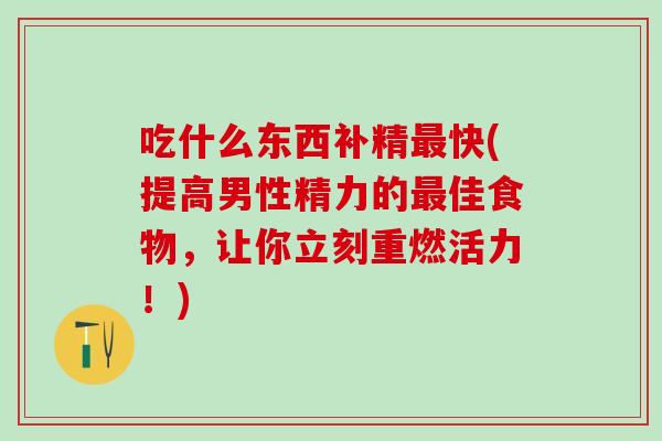吃什么东西补精最快(提高男性精力的最佳食物，让你立刻重燃活力！)