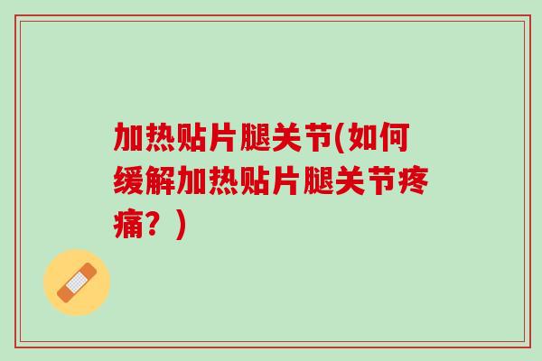 加热贴片腿关节(如何缓解加热贴片腿关节疼痛？)