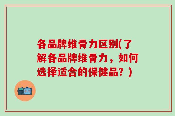 各品牌维骨力区别(了解各品牌维骨力，如何选择适合的保健品？)