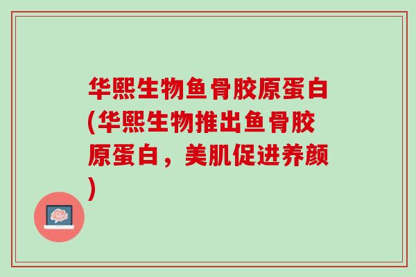 华熙生物鱼骨胶原蛋白(华熙生物推出鱼骨胶原蛋白，美肌促进养颜)