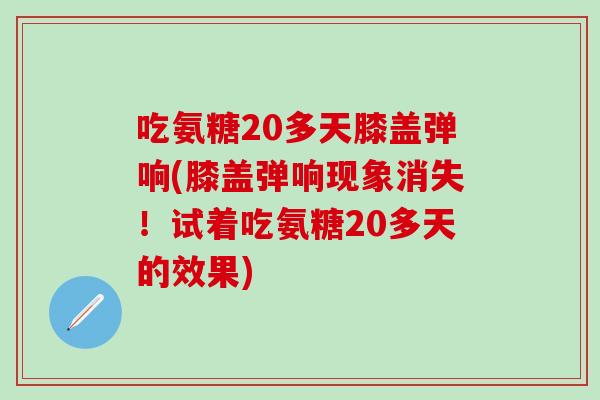 吃氨糖20多天膝盖弹响(膝盖弹响现象消失！试着吃氨糖20多天的效果)