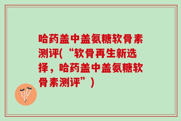 哈药盖中盖氨糖软骨素测评(“软骨再生新选择，哈药盖中盖氨糖软骨素测评”)