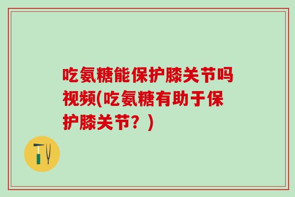 吃氨糖能保护膝关节吗视频(吃氨糖有助于保护膝关节？)