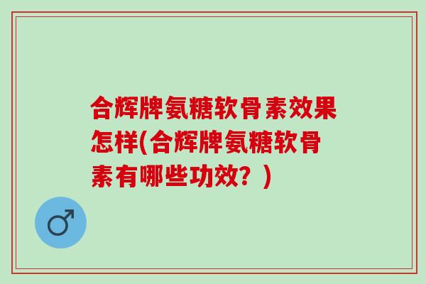 合辉牌氨糖软骨素效果怎样(合辉牌氨糖软骨素有哪些功效？)