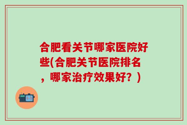 合肥看关节哪家医院好些(合肥关节医院排名，哪家治疗效果好？)