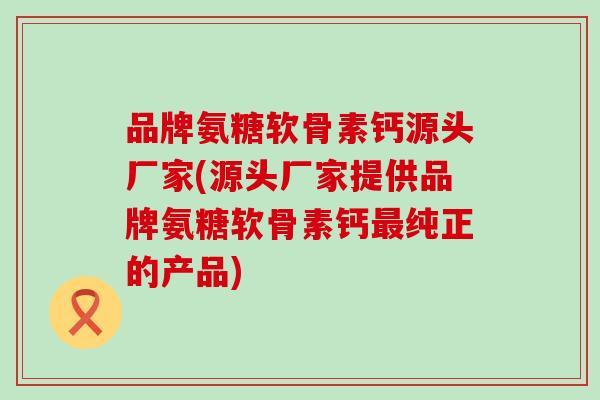 品牌氨糖软骨素钙源头厂家(源头厂家提供品牌氨糖软骨素钙最纯正的产品)