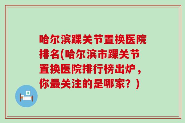 哈尔滨踝关节置换医院排名(哈尔滨市踝关节置换医院排行榜出炉，你最关注的是哪家？)