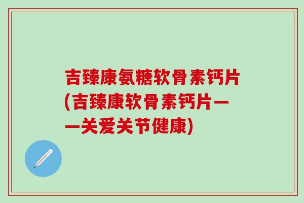 吉臻康氨糖软骨素钙片(吉臻康软骨素钙片——关爱关节健康)