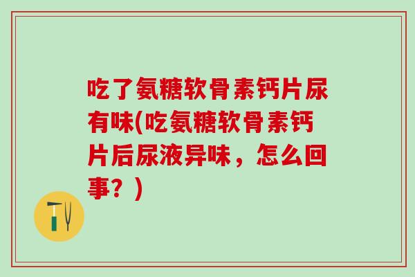 吃了氨糖软骨素钙片尿有味(吃氨糖软骨素钙片后尿液异味，怎么回事？)