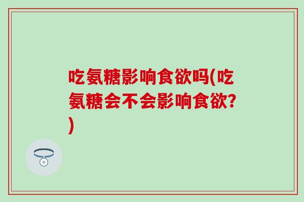 吃氨糖影响食欲吗(吃氨糖会不会影响食欲？)